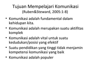 Tujuan Mempelajari Komunikasi
         (Ruben&Steward, 2005:1-8)
• Komunikasi adalah fundamental dalam
  kehidupan kita.
• Komunikasi adalah merupakan suatu aktifitas
  komplek
• Komunikasi adalah vital untuk suatu
  kedudukan/posisi yang efektif
• Suatu pendidikan yang tinggi tidak menjamin
  kompetensi komunikasi yang baik
• Komunikasi adalah populer
 