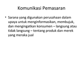 Komunikasi Pemasaran
• Sarana yang digunakan perusahaan dalam
  upaya untuk menginformasikan, membujuk,
  dan mengingatkan konsumen – langsung atau
  tidak langsung – tentang produk dan merek
  yang meraka jual
 