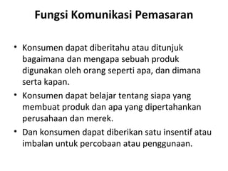 Fungsi Komunikasi Pemasaran

• Konsumen dapat diberitahu atau ditunjuk
  bagaimana dan mengapa sebuah produk
  digunakan oleh orang seperti apa, dan dimana
  serta kapan.
• Konsumen dapat belajar tentang siapa yang
  membuat produk dan apa yang dipertahankan
  perusahaan dan merek.
• Dan konsumen dapat diberikan satu insentif atau
  imbalan untuk percobaan atau penggunaan.
 