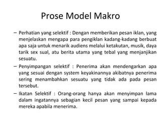 Prose Model Makro
– Perhatian yang selektif : Dengan memberikan pesan iklan, yang
  menjelaskan mengapa para pengiklan kadang-kadang berbuat
  apa saja untuk menarik audiens melalui ketakutan, musik, daya
  tarik sex sual, atu berita utama yang tebal yang menjanjikan
  sesuatu.
– Penyimpangan selektif : Penerima akan mendengarkan apa
  yang sesuai dengan system keyakinannya akibatnya penerima
  sering menambahkan sesuatu yang tidak ada pada pesan
  tersebut.
– Ikatan Selektif : Orang-orang hanya akan menyimpan lama
  dalam ingatannya sebagian kecil pesan yang sampai kepada
  mereka apabila menerima.
 