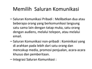 Memilih Saluran Komunikasi
– Saluran Komunikasi Pribadi : Melibatkan dua atau
  beberapa orang yang berkomunikasi langsung
  satu sama lain dengan tatap muka, satu orang
  dengan audiens, melalui telepon, atau melalui
  email.
– Saluran Komunikasi non-pribadi : Kominikasi yang
  di arahkan pada lebih dari satu orang dan
  mencakup media, promosi penjualan, acara-acara
  khusus dan pemberitaan.
– Integrasi Saluran Komunikasi :
 