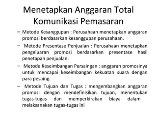 Menetapkan Anggaran Total
   Komunikasi Pemasaran
– Metode Kesanggupan : Perusahaan menetapkan anggaran
  promosi berdasarkan kesanggupan perusahaan.
– Metode Presentase Penjualan : Perusahaan menetapkan
  pengeluaran promosi berdasarkan presentase hasil
  penetapan penjualan.
– Metode Keseimbangan Persaingan : anggaran promosinya
  untuk mencapai keseimbangan kekuatan suara dengan
  para pesaing.
– Metode Tujuan dan Tugas : mengembangkan anggaran
  promosi dengan mendefinisikan tujuan, menentukan
  tugas-tugas dan memperkirakan biaya dalam
  melaksanakan tugas-tugas ini
 