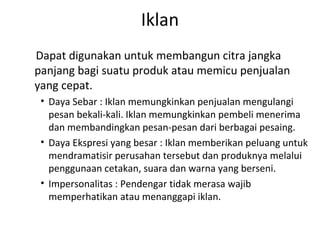 Iklan
Dapat digunakan untuk membangun citra jangka
panjang bagi suatu produk atau memicu penjualan
yang cepat.
 • Daya Sebar : Iklan memungkinkan penjualan mengulangi
   pesan bekali-kali. Iklan memungkinkan pembeli menerima
   dan membandingkan pesan-pesan dari berbagai pesaing.
 • Daya Ekspresi yang besar : Iklan memberikan peluang untuk
   mendramatisir perusahan tersebut dan produknya melalui
   penggunaan cetakan, suara dan warna yang berseni.
 • Impersonalitas : Pendengar tidak merasa wajib
   memperhatikan atau menanggapi iklan.
 