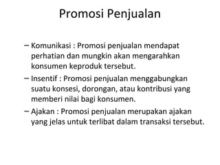 Promosi Penjualan

– Komunikasi : Promosi penjualan mendapat
  perhatian dan mungkin akan mengarahkan
  konsumen keproduk tersebut.
– Insentif : Promosi penjualan menggabungkan
  suatu konsesi, dorongan, atau kontribusi yang
  memberi nilai bagi konsumen.
– Ajakan : Promosi penjualan merupakan ajakan
  yang jelas untuk terlibat dalam transaksi tersebut.
 