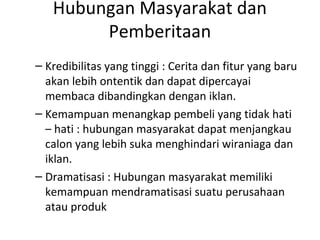 Hubungan Masyarakat dan
        Pemberitaan
– Kredibilitas yang tinggi : Cerita dan fitur yang baru
  akan lebih ontentik dan dapat dipercayai
  membaca dibandingkan dengan iklan.
– Kemampuan menangkap pembeli yang tidak hati
  – hati : hubungan masyarakat dapat menjangkau
  calon yang lebih suka menghindari wiraniaga dan
  iklan.
– Dramatisasi : Hubungan masyarakat memiliki
  kemampuan mendramatisasi suatu perusahaan
  atau produk
 