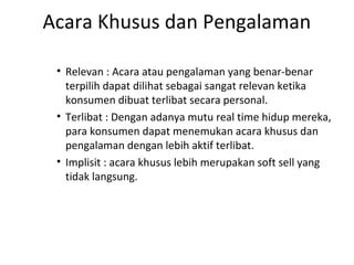 Acara Khusus dan Pengalaman

 • Relevan : Acara atau pengalaman yang benar-benar
   terpilih dapat dilihat sebagai sangat relevan ketika
   konsumen dibuat terlibat secara personal.
 • Terlibat : Dengan adanya mutu real time hidup mereka,
   para konsumen dapat menemukan acara khusus dan
   pengalaman dengan lebih aktif terlibat.
 • Implisit : acara khusus lebih merupakan soft sell yang
   tidak langsung.
 