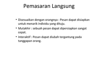 Pemasaran Langsung

• Disesuaikan dengan orangnya : Pesan dapat disiapkan
  untuk menarik individu yang dituju.
• Mutakhir : sebuah pesan dapat dipersiapkan sangat
  cepat.
• Interaktif : Pesan dapat diubah tergantung pada
  tanggapan orang.
 