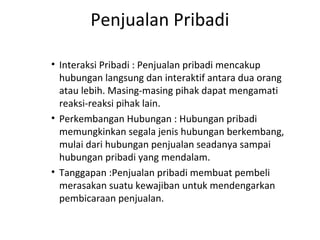 Penjualan Pribadi

• Interaksi Pribadi : Penjualan pribadi mencakup
  hubungan langsung dan interaktif antara dua orang
  atau lebih. Masing-masing pihak dapat mengamati
  reaksi-reaksi pihak lain.
• Perkembangan Hubungan : Hubungan pribadi
  memungkinkan segala jenis hubungan berkembang,
  mulai dari hubungan penjualan seadanya sampai
  hubungan pribadi yang mendalam.
• Tanggapan :Penjualan pribadi membuat pembeli
  merasakan suatu kewajiban untuk mendengarkan
  pembicaraan penjualan.
 