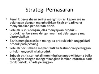 Strategi Pemasaran
• Pemilik perusahaan sering menginspirasi kepercayaan
  pelanggan dengan menghadirkan kisah pribadi yang
  menyebabkan penciptaan bisnis
• Sebuah Bisnis dengan jelas menyajikan produk –
  produknya, bersama dengan manfaat pelanggan yang
  diproyeksikan
• Bisnis menglustrasikan mengapa produk lebih unggul dari
  produk para pesaing
• Sebuah perusahaan memanfaatkan testimonial pelanggan
  untuk menyoroti nilai produk
• Sebuah bisnis seringkali menimbulkan goodwill(nama baik)
  pelanggan dengan mengembangkan lembar informasi pada
  topik berfokus pada pelanggan
 