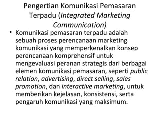 Pengertian Komunikasi Pemasaran
     Terpadu (Integrated Marketing
             Communication)
• Komunikasi pemasaran terpadu adalah
  sebuah proses perencanaan marketing
  komunikasi yang memperkenalkan konsep
  perencanaan komprehensif untuk
  mengevaluasi peranan strategis dari berbagai
  elemen komunikasi pemasaran, seperti public
  relation, advertising, direct selling, sales
  promotion, dan interactive marketing, untuk
  memberikan kejelasan, konsistensi, serta
  pengaruh komunikasi yang maksimum.
 