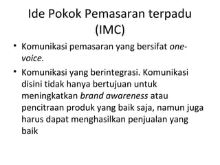 Ide Pokok Pemasaran terpadu
               (IMC)
• Komunikasi pemasaran yang bersifat one-
  voice.
• Komunikasi yang berintegrasi. Komunikasi
  disini tidak hanya bertujuan untuk
  meningkatkan brand awareness atau
  pencitraan produk yang baik saja, namun juga
  harus dapat menghasilkan penjualan yang
  baik
 