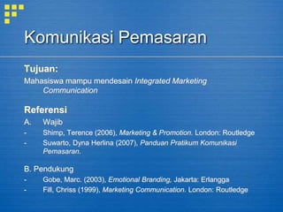 Komunikasi Pemasaran
Tujuan:
Mahasiswa mampu mendesain Integrated Marketing
Communication
Referensi
A. Wajib
- Shimp, Terence (2006), Marketing & Promotion. London: Routledge
- Suwarto, Dyna Herlina (2007), Panduan Pratikum Komunikasi
Pemasaran.
B. Pendukung
- Gobe, Marc. (2003), Emotional Branding, Jakarta: Erlangga
- Fill, Chriss (1999), Marketing Communication. London: Routledge
 