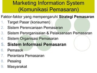 Faktor-faktor yang mempengaruhi Strategi Pemasaran
1. Target Pasar (konsumen)
2. Sistem Perencanaan Pemasaran
3. Sistem Perorganisaian & Pelaksanaan Pemasaran
4. Sistem Organisasi Pemasaran
5. Sistem Informasi Pemasaran
6. Pemasok
7. Perantara Pemasaran
8. Pesaing
9. Masyarakat
Marketing Information System
(Komunikasi Pemasaran)
 