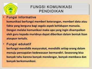 FUNGSI KOMUNIKASI
PENDIDIKAN
• Fungsi informative
komunikasi berfungsi memberi keterangan, memberi data atau
fakta yang berguna bagi segala aspek kehidupan manusia.
Dengan melalui komunikasi maka apa yang ingin disampaikan
oleh guru kepada muridnya dapat diberikan dalam bentuk lisan
ataupun tertulis.
• Fungsi edukatif
berfungsi mendidik masyarakat, mendidik setiap orang dalam
menuju pencapaian kedewasaan bermandiri. Seseorang bisa
banyak tahu karena banyak mendengar, banyak membaca dan
banyak berkomunikasi.
 