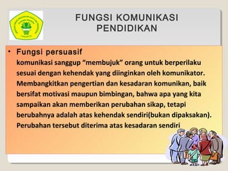 FUNGSI KOMUNIKASI
PENDIDIKAN
• Fungsi persuasif
komunikasi sanggup “membujuk” orang untuk berperilaku
sesuai dengan kehendak yang diinginkan oleh komunikator.
Membangkitkan pengertian dan kesadaran komunikan, baik
bersifat motivasi maupun bimbingan, bahwa apa yang kita
sampaikan akan memberikan perubahan sikap, tetapi
berubahnya adalah atas kehendak sendiri(bukan dipaksakan).
Perubahan tersebut diterima atas kesadaran sendiri
 