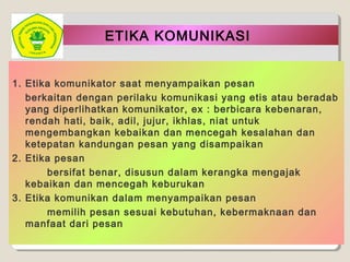 ETIKA KOMUNIKASI
1. Etika komunikator saat menyampaikan pesan
berkaitan dengan perilaku komunikasi yang etis atau beradab
yang diperlihatkan komunikator, ex : berbicara kebenaran,
rendah hati, baik, adil, jujur, ikhlas, niat untuk
mengembangkan kebaikan dan mencegah kesalahan dan
ketepatan kandungan pesan yang disampaikan
2. Etika pesan
bersifat benar, disusun dalam kerangka mengajak
kebaikan dan mencegah keburukan
3. Etika komunikan dalam menyampaikan pesan
memilih pesan sesuai kebutuhan, kebermaknaan dan
manfaat dari pesan
 