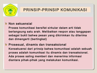 PRINSIP-PRINSIP KOMUNIKASI
Non sekuensial
Proses komunikasi bersifat sirkular dalam arti tidak
berlangsung satu arah. Melibatkan respon atau tanggapan
sebagai bukti bahwa pesan yang dikirimkan itu diterima
dan dimengerti (bertingkat)
Prosesual, dinamis dan transaksional
Konsekuensi dari prinsip bahwa komunikasi adalah sebuah
proses adalah komunikasi itu dinamis dan transaksional.
Ada proses saling memberi dan menerima informasi
diantara pihak-pihak yang melakukan komunikasi.
 