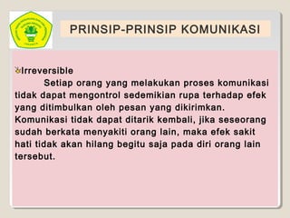 PRINSIP-PRINSIP KOMUNIKASI
Irreversible
Setiap orang yang melakukan proses komunikasi
tidak dapat mengontrol sedemikian rupa terhadap efek
yang ditimbulkan oleh pesan yang dikirimkan.
Komunikasi tidak dapat ditarik kembali, jika seseorang
sudah berkata menyakiti orang lain, maka efek sakit
hati tidak akan hilang begitu saja pada diri orang lain
tersebut.
 
