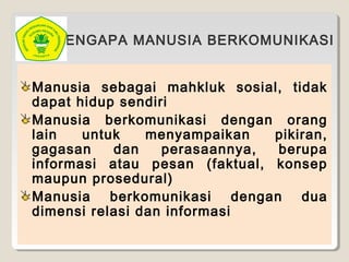 MENGAPA MANUSIA BERKOMUNIKASI
Manusia sebagai mahkluk sosial, tidak
dapat hidup sendiri
Manusia berkomunikasi dengan orang
lain untuk menyampaikan pikiran,
gagasan dan perasaannya, berupa
informasi atau pesan (faktual, konsep
maupun prosedural)
Manusia berkomunikasi dengan dua
dimensi relasi dan informasi
 