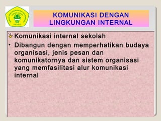 KOMUNIKASI DENGAN
LINGKUNGAN INTERNAL
Komunikasi internal sekolah
• Dibangun dengan memperhatikan budaya
organisasi, jenis pesan dan
komunikatornya dan sistem organisasi
yang memfasilitasi alur komunikasi
internal
 