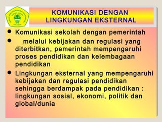 KOMUNIKASI DENGAN
LINGKUNGAN EKSTERNAL
 Komunikasi sekolah dengan pemerintah
 melalui kebijakan dan regulasi yang
diterbitkan, pemerintah mempengaruhi
proses pendidikan dan kelembagaan
pendidikan
 Lingkungan eksternal yang mempengaruhi
kebijakan dan regulasi pendidikan
sehingga berdampak pada pendidikan :
lingkungan sosial, ekonomi, politik dan
global/dunia
 