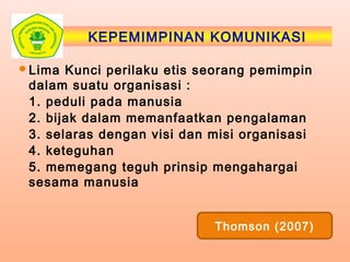KEPEMIMPINAN KOMUNIKASI
Lima Kunci perilaku etis seorang pemimpin
dalam suatu organisasi :
1. peduli pada manusia
2. bijak dalam memanfaatkan pengalaman
3. selaras dengan visi dan misi organisasi
4. keteguhan
5. memegang teguh prinsip mengahargai
sesama manusia
Thomson (2007)
 