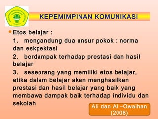 KEPEMIMPINAN KOMUNIKASI
Etos belajar :
1. mengandung dua unsur pokok : norma
dan eskpektasi
2. berdampak terhadap prestasi dan hasil
belajar
3. seseorang yang memiliki etos belajar,
etika dalam belajar akan menghasilkan
prestasi dan hasil belajar yang baik yang
membawa dampak baik terhadap individu dan
sekolah
Ali dan Al –Owaihan
(2008)
 