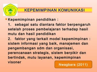 KEPEMIMPINAN KOMUNIKASI
Kepemimpinan pendidikan :
1. sebagai satu diantara faktor berpengaruh
setelah proses pembelajaran terhadap hasil
mutu dan hasil pendidikan
2. faktor yang terkait model kepemimpinan :
sistem informasi yang baik, manajemen dan
pengembangan sdm dan organisasi,
perencanaan strategis, sistem berpikir dan
bertindak, mutu layanan, kepemimpinan
visoner
Nwagbara (2011)
 