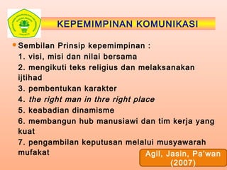 KEPEMIMPINAN KOMUNIKASI
Sembilan Prinsip kepemimpinan :
1. visi, misi dan nilai bersama
2. mengikuti teks religius dan melaksanakan
ijtihad
3. pembentukan karakter
4. the right man in thre right place
5. keabadian dinamisme
6. membangun hub manusiawi dan tim kerja yang
kuat
7. pengambilan keputusan melalui musyawarah
mufakat Agil, Jasin, Pa’wan
(2007)
 