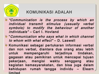 “Communication is the process by which an
individual transmit stimulus (ussually verbal
symbols) to modify the behaviour of another
individuals” – Carl I. Hovland
“Communication who says what in which channel
to whom with what effect” – D. Laswell
Komunikasi sebagai pertukaran informasi verbal
dan non verbal, diantara dua orang atau lebih
untuk mempengaruhi terjadinya tindakan,
gagasan atau pemikiran untuk mencapai tujuan
pekerjaan, mengisi waktu senggang atau
kegiatan kemasyarakatan, dan bisa juga dalam
kehidupan rumah tangga individu – Elearn
KOMUNIKASI ADALAH
 