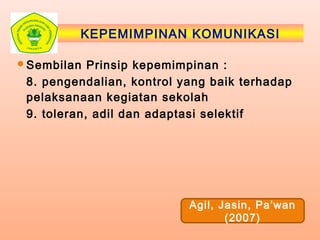 KEPEMIMPINAN KOMUNIKASI
Sembilan Prinsip kepemimpinan :
8. pengendalian, kontrol yang baik terhadap
pelaksanaan kegiatan sekolah
9. toleran, adil dan adaptasi selektif
Agil, Jasin, Pa’wan
(2007)
 