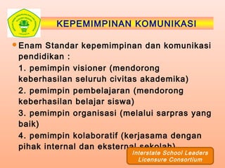 KEPEMIMPINAN KOMUNIKASI
Enam Standar kepemimpinan dan komunikasi
pendidikan :
1. pemimpin visioner (mendorong
keberhasilan seluruh civitas akademika)
2. pemimpin pembelajaran (mendorong
keberhasilan belajar siswa)
3. pemimpin organisasi (melalui sarpras yang
baik)
4. pemimpin kolaboratif (kerjasama dengan
pihak internal dan eksternal sekolah)
Interstate School Leaders
Licensure Consortium
 