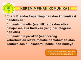 KEPEMIMPINAN KOMUNIKASI
Enam Standar kepemimpinan dan komunikasi
pendidikan :
5. pemimpin etis (memilki etos dan etika
belajar melalui tindakan yang berintegrasi
dan etis)
6. pemimpin proaktif (mendorong
keberhaislan siswa melalui pemahaman atas
konteks sosial, ekonomi, politik dan budaya
Interstate School Leaders
Licensure Consortium
 