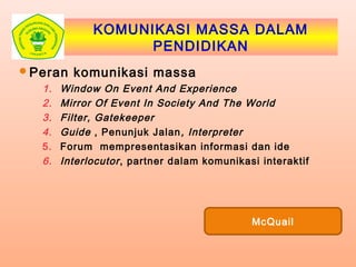 KOMUNIKASI MASSA DALAM
PENDIDIKAN
Peran komunikasi massa
1. Window On Event And Experience
2. Mirror Of Event In Society And The World
3. Filter, Gatekeeper
4. Guide , Penunjuk Jalan, Interpreter
5. Forum mempresentasikan informasi dan ide
6. Interlocutor, partner dalam komunikasi interaktif
McQuail
 