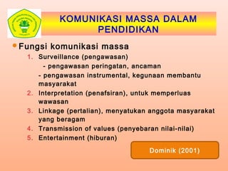 KOMUNIKASI MASSA DALAM
PENDIDIKAN
Fungsi komunikasi massa
1. Surveillance (pengawasan)
- pengawasan peringatan, ancaman
- pengawasan instrumental, kegunaan membantu
masyarakat
2. Interpretation (penafsiran), untuk memperluas
wawasan
3. Linkage (pertalian), menyatukan anggota masyarakat
yang beragam
4. Transmission of values (penyebaran nilai-nilai)
5. Entertainment (hiburan)
Dominik (2001)
 