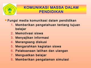 KOMUNIKASI MASSA DALAM
PENDIDIKAN
Fungsi media komunikasi dalam pendidikan
1. Memberikan pengetahuan tentang tujuan
belajar
2. Memotivasi siswa
3. Menyajikan informasi
4. Merangsang diskusi
5. Mengarahkan kegiatan siswa
6. Pelaksanaan latihan dan ulangan
7. Menguatkan belajar
8. Memberikan pengalaman simulasi
 