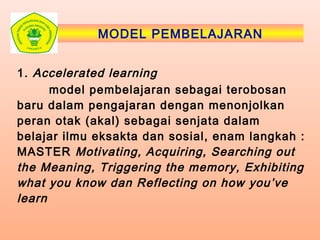 MODEL PEMBELAJARAN
1. Accelerated learning
model pembelajaran sebagai terobosan
baru dalam pengajaran dengan menonjolkan
peran otak (akal) sebagai senjata dalam
belajar ilmu eksakta dan sosial, enam langkah :
MASTER Motivating, Acquiring, Searching out
the Meaning, Triggering the memory, Exhibiting
what you know dan Reflecting on how you’ve
learn
 