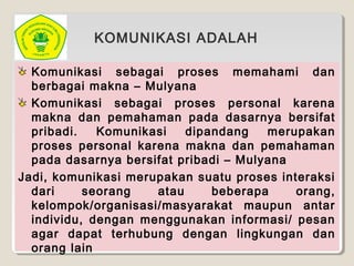 Komunikasi sebagai proses memahami dan
berbagai makna – Mulyana
Komunikasi sebagai proses personal karena
makna dan pemahaman pada dasarnya bersifat
pribadi. Komunikasi dipandang merupakan
proses personal karena makna dan pemahaman
pada dasarnya bersifat pribadi – Mulyana
Jadi, komunikasi merupakan suatu proses interaksi
dari seorang atau beberapa orang,
kelompok/organisasi/masyarakat maupun antar
individu, dengan menggunakan informasi/ pesan
agar dapat terhubung dengan lingkungan dan
orang lain
KOMUNIKASI ADALAH
 