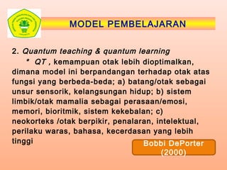 MODEL PEMBELAJARAN
2. Quantum teaching & quantum learning
* QT , kemampuan otak lebih dioptimalkan,
dimana model ini berpandangan terhadap otak atas
fungsi yang berbeda-beda; a) batang/otak sebagai
unsur sensorik, kelangsungan hidup; b) sistem
limbik/otak mamalia sebagai perasaan/emosi,
memori, bioritmik, sistem kekebalan; c)
neokorteks /otak berpikir, penalaran, intelektual,
perilaku waras, bahasa, kecerdasan yang lebih
tinggi Bobbi DePorter
(2000)
 