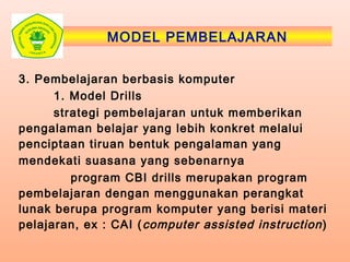 MODEL PEMBELAJARAN
3. Pembelajaran berbasis komputer
1. Model Drills
strategi pembelajaran untuk memberikan
pengalaman belajar yang lebih konkret melalui
penciptaan tiruan bentuk pengalaman yang
mendekati suasana yang sebenarnya
program CBI drills merupakan program
pembelajaran dengan menggunakan perangkat
lunak berupa program komputer yang berisi materi
pelajaran, ex : CAI (computer assisted instruction)
 
