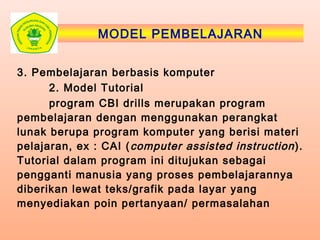 MODEL PEMBELAJARAN
3. Pembelajaran berbasis komputer
2. Model Tutorial
program CBI drills merupakan program
pembelajaran dengan menggunakan perangkat
lunak berupa program komputer yang berisi materi
pelajaran, ex : CAI (computer assisted instruction).
Tutorial dalam program ini ditujukan sebagai
pengganti manusia yang proses pembelajarannya
diberikan lewat teks/grafik pada layar yang
menyediakan poin pertanyaan/ permasalahan
 