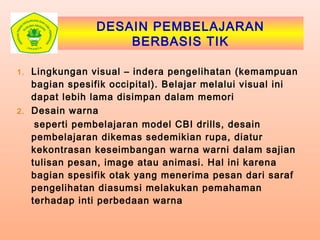 DESAIN PEMBELAJARAN
BERBASIS TIK
1. Lingkungan visual – indera pengelihatan (kemampuan
bagian spesifik occipital). Belajar melalui visual ini
dapat lebih lama disimpan dalam memori
2. Desain warna
seperti pembelajaran model CBI drills, desain
pembelajaran dikemas sedemikian rupa, diatur
kekontrasan keseimbangan warna warni dalam sajian
tulisan pesan, image atau animasi. Hal ini karena
bagian spesifik otak yang menerima pesan dari saraf
pengelihatan diasumsi melakukan pemahaman
terhadap inti perbedaan warna
 