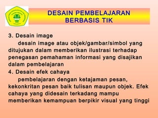 DESAIN PEMBELAJARAN
BERBASIS TIK
3. Desain image
desain image atau objek/gambar/simbol yang
ditujukan dalam memberikan ilustrasi terhadap
penegasan pemahaman informasi yang disajikan
dalam pembelajaran
4. Desain efek cahaya
pembelajaran dengan ketajaman pesan,
kekonkritan pesan baik tulisan maupun objek. Efek
cahaya yang didesain terkadang mampu
memberikan kemampuan berpikir visual yang tinggi
 