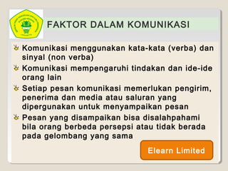 FAKTOR DALAM KOMUNIKASI
Komunikasi menggunakan kata-kata (verba) dan
sinyal (non verba)
Komunikasi mempengaruhi tindakan dan ide-ide
orang lain
Setiap pesan komunikasi memerlukan pengirim,
penerima dan media atau saluran yang
dipergunakan untuk menyampaikan pesan
Pesan yang disampaikan bisa disalahpahami
bila orang berbeda persepsi atau tidak berada
pada gelombang yang sama
Elearn Limited
 