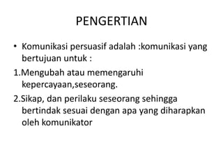 PENGERTIAN
• Komunikasi persuasif adalah :komunikasi yang
  bertujuan untuk :
1.Mengubah atau memengaruhi
  kepercayaan,seseorang.
2.Sikap, dan perilaku seseorang sehingga
  bertindak sesuai dengan apa yang diharapkan
  oleh komunikator
 