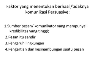 Faktor yang menentukan berhasil/tidaknya
           komunikasi Persuasive:

1.Sumber pesan/ komunikator yang mempunyai
   kredibilitas yang tinggi;
2.Pesan itu sendiri
3.Pengaruh lingkungan
4.Pengertian dan kesinambungan suatu pesan
 