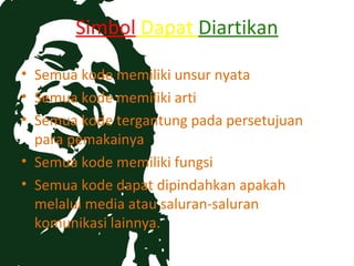 Simbol Dapat Diartikan

• Semua kode memiliki unsur nyata
• Semua kode memiliki arti
• Semua kode tergantung pada persetujuan
  para pemakainya
• Semua kode memiliki fungsi
• Semua kode dapat dipindahkan apakah
  melalui media atau saluran-saluran
  komunikasi lainnya.
 