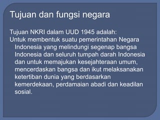 Tujuan dan fungsi negara 
Tujuan NKRI dalam UUD 1945 adalah: 
Untuk membentuk suatu pemerintahan Negara 
Indonesia yang melindungi segenap bangsa 
Indonesia dan seluruh tumpah darah Indonesia 
dan untuk memajukan kesejahteraan umum, 
mencerdaskan bangsa dan ikut melaksanakan 
ketertiban dunia yang berdasarkan 
kemerdekaan, perdamaian abadi dan keadilan 
sosial. 
 