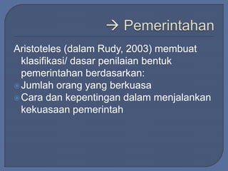 Aristoteles (dalam Rudy, 2003) membuat 
klasifikasi/ dasar penilaian bentuk 
pemerintahan berdasarkan: 
Jumlah orang yang berkuasa 
Cara dan kepentingan dalam menjalankan 
kekuasaan pemerintah 
 