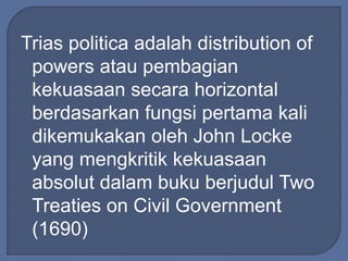 Trias politica adalah distribution of 
powers atau pembagian 
kekuasaan secara horizontal 
berdasarkan fungsi pertama kali 
dikemukakan oleh John Locke 
yang mengkritik kekuasaan 
absolut dalam buku berjudul Two 
Treaties on Civil Government 
(1690) 
 